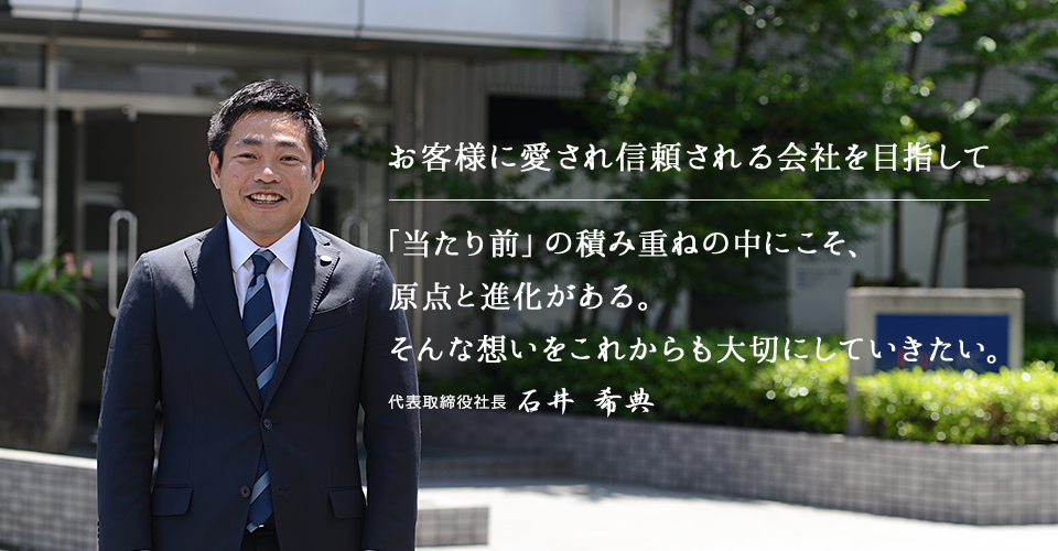 お客様に愛され信頼される会社を目指して「当たり前」の積み重ねの中にこそ、原点と進化がある。そんな想いをこれからも大切にしていきたい。 代表取締役社長 石井 希典