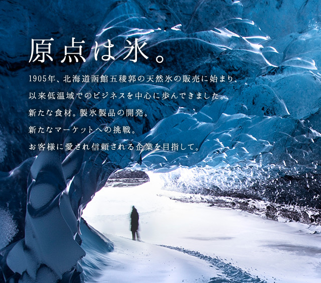 原点は氷。1905年、北海道函館五稜郭の天然氷の販売に始まり、以来低温域でのビジネスを中心に歩んできました。新たな食材。製氷製品の開発。新たなマーケットへの挑戦。お客様に愛され信頼される企業を目指して。