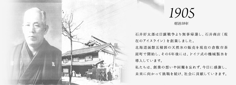 1905 明治38年 石井好太郎は日露戦争より無事帰還し、石井商店（現在のアイスライン）を創業しました。北海道函館五稜郭の天然氷の販売を現在の倉敷市茶屋町で開始し、その6年後には、ドイツ式の機械製氷を導入しています。私たちは、創業の想いや困難を忘れず、今日に感謝し、未来に向かって挑戦を続け、社会に貢献していきます。