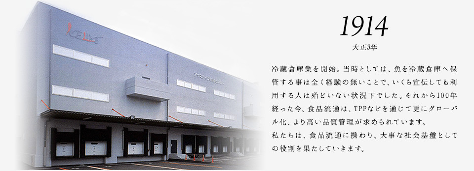 1914 大正3年 冷蔵倉庫業を開始。当時としては、魚を冷蔵倉庫へ保管する事は全く経験の無いことで、いくら宣伝しても利用する人は殆どいない状況下でした。それから100年経った今、食品流通は、TPPなどを通じて更にグローバル化、より高い品質管理が求められています。私たちは、食品流通に携わり、大事な社会基盤としての役割を果たしていきます。