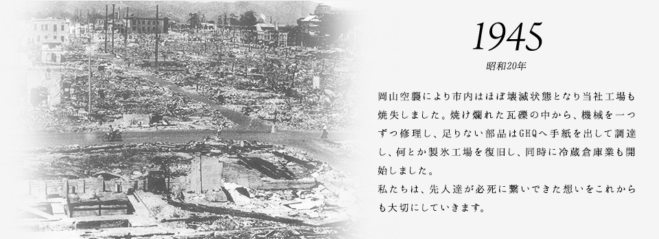 1945 昭和20年 岡山空襲により市内はほぼ壊滅状態となり当社工場も焼失しました。焼け爛れた瓦礫の中から、機械を一つずつ修理し、足りない部品はGHQへ手紙を出して調達し、何とか製氷工場を復旧し、同時に冷蔵倉庫業も開始しました。私たちは、先人達が必死に繋いできた想いをこれからも大切にしていきます。