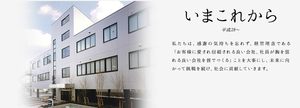 いまこれから 平成28〜 私たちは、感謝の気持ちを忘れず、経営理念である「お客様に愛され信頼される良い会社、社員が胸を張れる良い会社を皆でつくる」ことを大事にし、未来に向かって挑戦を続け、社会に貢献していきます。